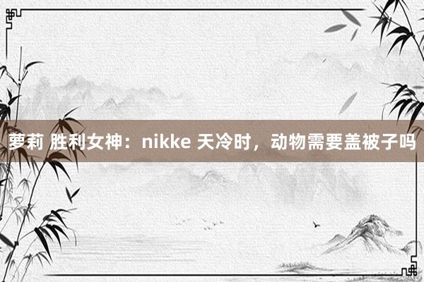 萝莉 胜利女神:nikke 天冷时,动物需要盖被子吗