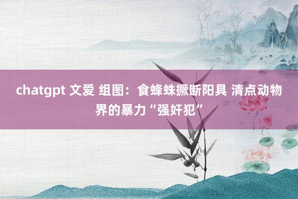 chatgpt 文爱 组图：食蜂蛛撅断阳具 清点动物界的暴力“强奸犯”