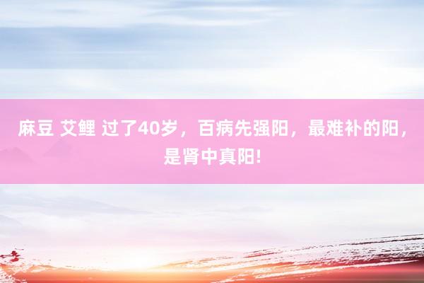 麻豆 艾鲤 过了40岁，百病先强阳，最难补的阳，是肾中真阳!