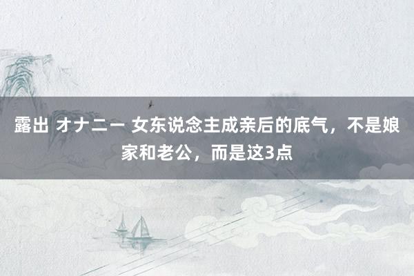 露出 オナニー 女东说念主成亲后的底气，不是娘家和老公，而是这3点