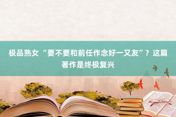 极品熟女 “要不要和前任作念好一又友”？这篇著作是终极复兴