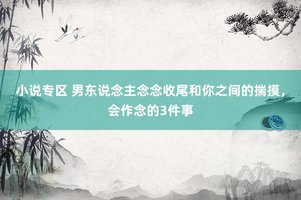小说专区 男东说念主念念收尾和你之间的揣摸，会作念的3件事
