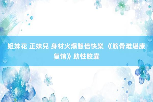 姐妹花 正妹兒 身材火爆雙倍快樂 《筋骨难堪康复馆》助性胶囊