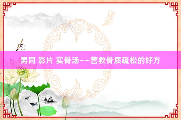 男同 影片 实骨汤——营救骨质疏松的好方