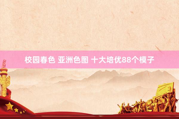 校园春色 亚洲色图 十大培优88个模子