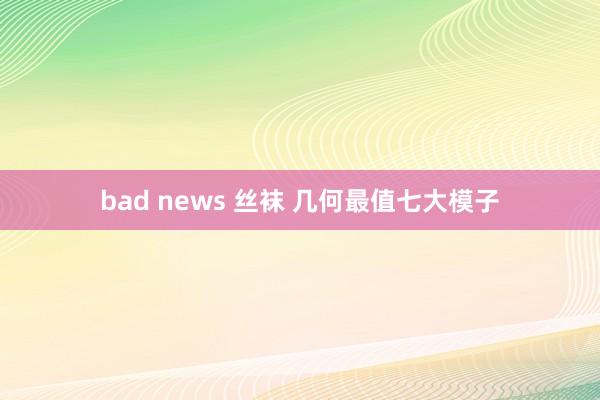 bad news 丝袜 几何最值七大模子