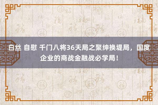 白丝 自慰 千门八将36天局之聚绅换堤局，国度企业的商战金融战必学局！