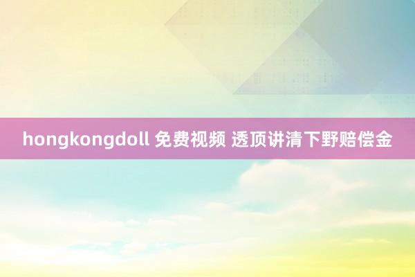 hongkongdoll 免费视频 透顶讲清下野赔偿金