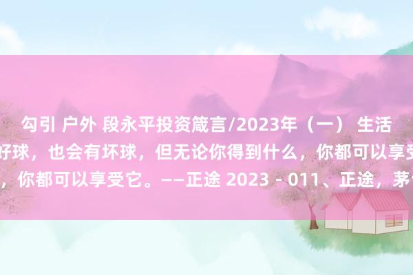 勾引 户外 段永平投资箴言/2023年（一） 生活就像高尔夫，你会有一些好球，也会有坏球，但无论你得到什么，你都可以享受它。——正途 2023－011、正途，茅台和 ...