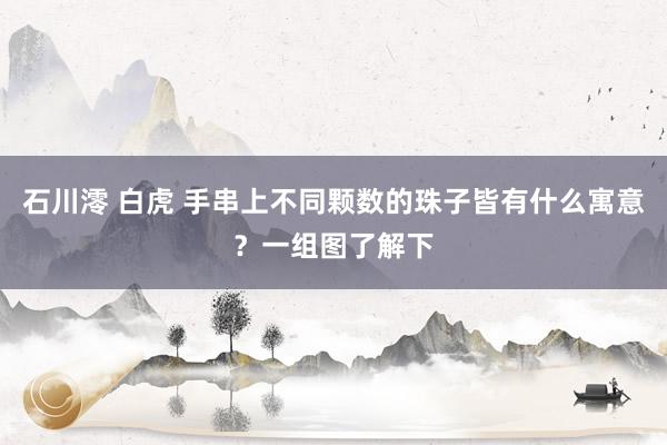 石川澪 白虎 手串上不同颗数的珠子皆有什么寓意?一组图了解下
