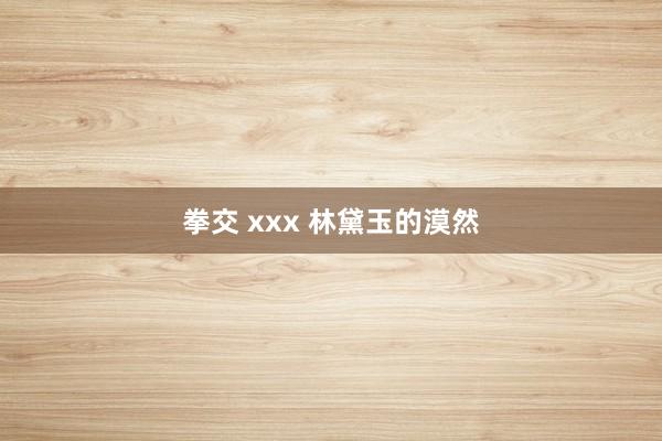 拳交 xxx 林黛玉的漠然