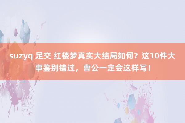 suzyq 足交 红楼梦真实大结局如何？这10件大事鉴别错过，曹公一定会这样写！