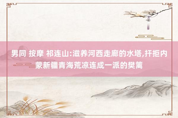 男同 按摩 祁连山:滋养河西走廊的水塔，扞拒内蒙新疆青海荒凉连成一派的樊篱