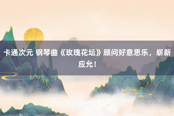 卡通次元 钢琴曲《玫瑰花坛》顾问好意思乐，崭新应允！