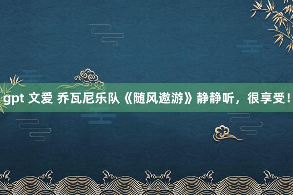 gpt 文爱 乔瓦尼乐队《随风遨游》静静听，很享受！