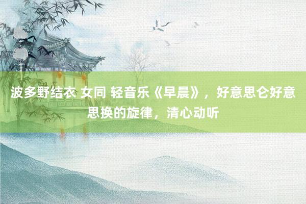 波多野结衣 女同 轻音乐《早晨》，好意思仑好意思换的旋律，清心动听