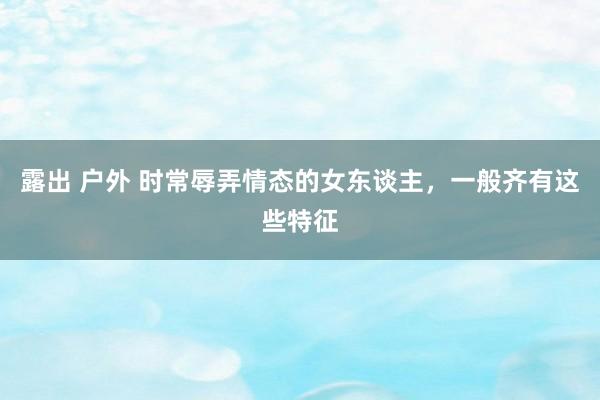 露出 户外 时常辱弄情态的女东谈主，一般齐有这些特征