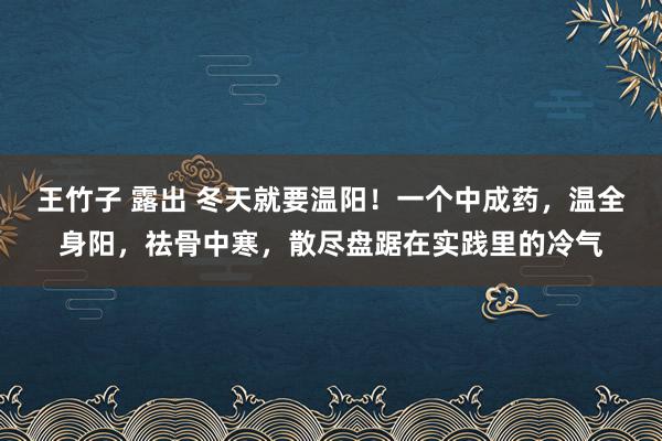王竹子 露出 冬天就要温阳！一个中成药，温全身阳，祛骨中寒，散尽盘踞在实践里的冷气