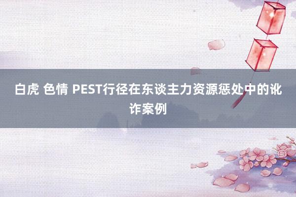 白虎 色情 PEST行径在东谈主力资源惩处中的讹诈案例