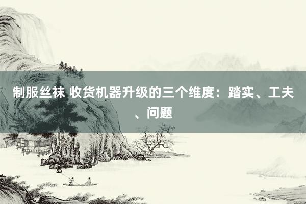 制服丝袜 收货机器升级的三个维度：踏实、工夫、问题