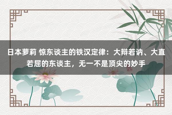 日本萝莉 惊东谈主的铁汉定律：大辩若讷、大直若屈的东谈主，无一不是顶尖的妙手