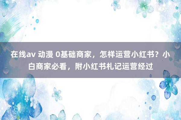 在线av 动漫 0基础商家，怎样运营小红书？小白商家必看，附小红书札记运营经过