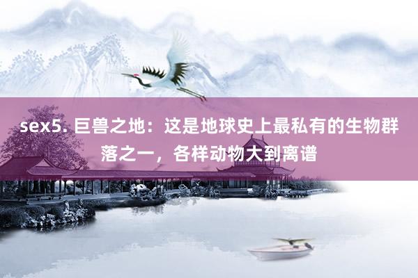 sex5. 巨兽之地：这是地球史上最私有的生物群落之一，各样动物大到离谱