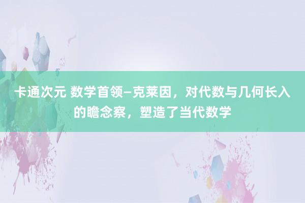 卡通次元 数学首领—克莱因，对代数与几何长入的瞻念察，塑造了当代数学