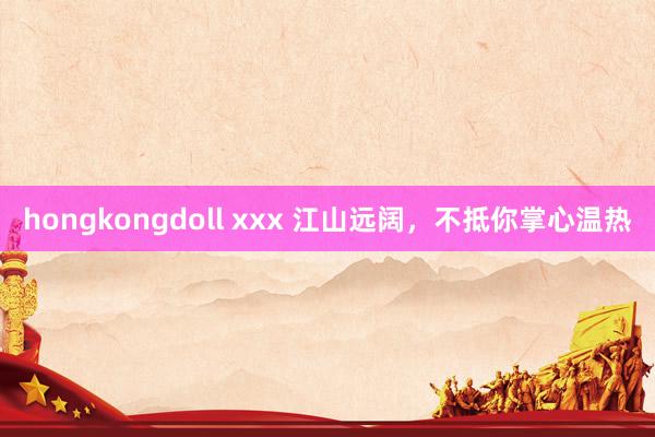 hongkongdoll xxx 江山远阔，不抵你掌心温热