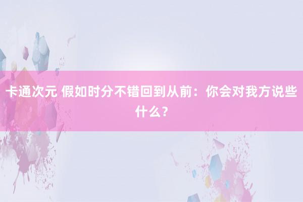 卡通次元 假如时分不错回到从前：你会对我方说些什么？