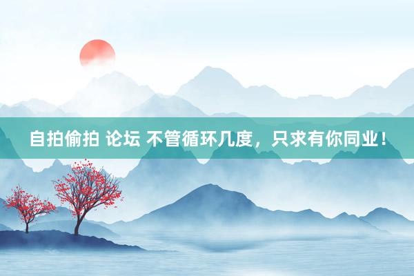 自拍偷拍 论坛 不管循环几度，只求有你同业！