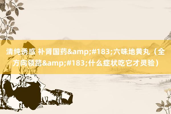 清纯诱惑 补肾国药&#183;六味地黄丸（全方向领路&#183;什么症状吃它才灵验）