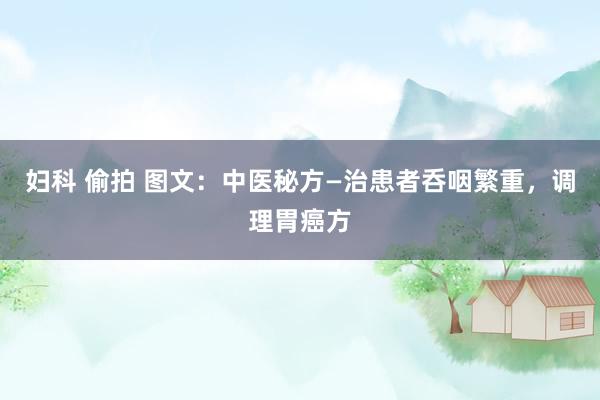 妇科 偷拍 图文：中医秘方—治患者呑咽繁重，调理胃癌方