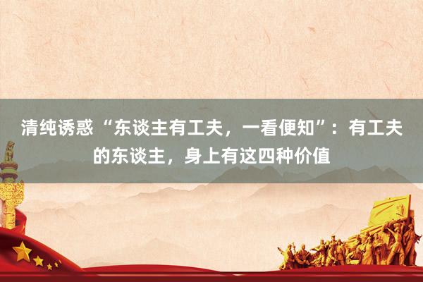 清纯诱惑 “东谈主有工夫，一看便知”：有工夫的东谈主，身上有这四种价值