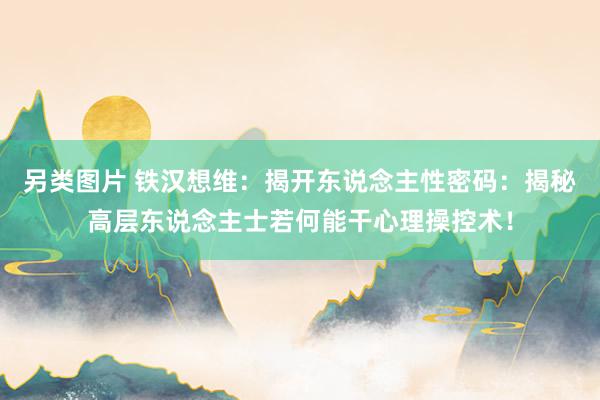 另类图片 铁汉想维：揭开东说念主性密码：揭秘高层东说念主士若何能干心理操控术！