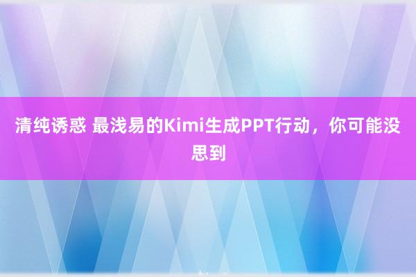 清纯诱惑 最浅易的Kimi生成PPT行动，你可能没思到