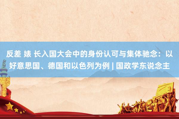 反差 婊 长入国大会中的身份认可与集体驰念：以好意思国、德国和以色列为例 | 国政学东说念主