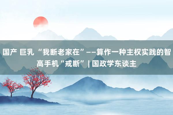国产 巨乳 “我断老家在”——算作一种主权实践的智高手机“戒断” | 国政学东谈主
