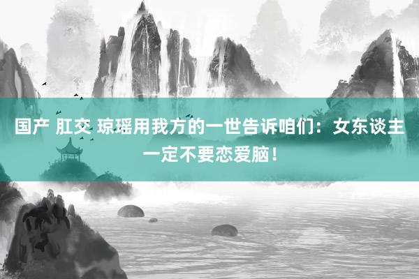 国产 肛交 琼瑶用我方的一世告诉咱们：女东谈主一定不要恋爱脑！