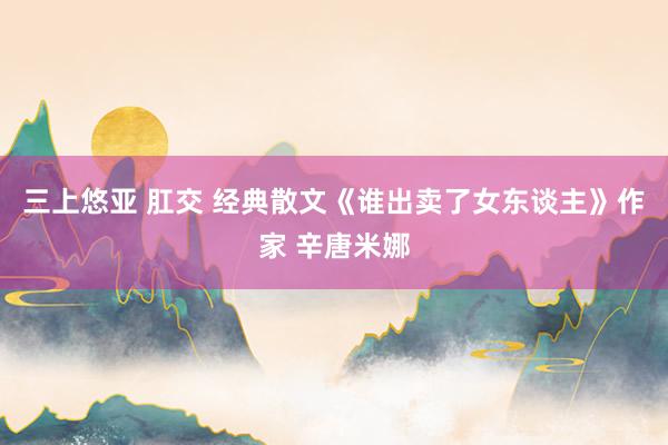 三上悠亚 肛交 经典散文《谁出卖了女东谈主》作家 辛唐米娜