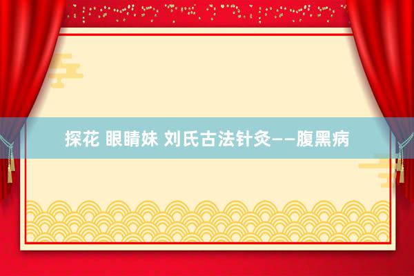 探花 眼睛妹 刘氏古法针灸——腹黑病