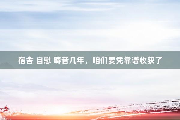 宿舍 自慰 畴昔几年，咱们要凭靠谱收获了