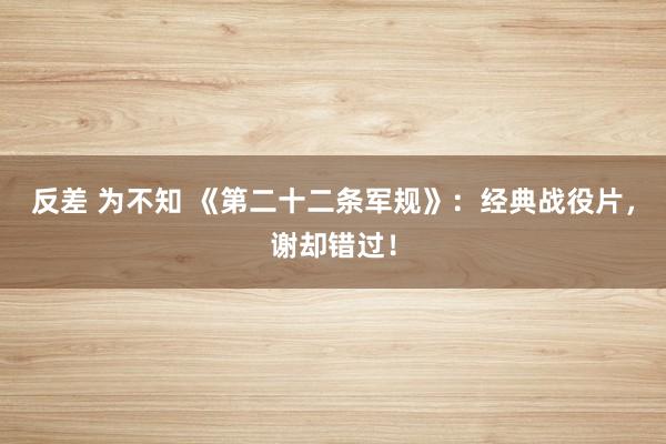 反差 为不知 《第二十二条军规》：经典战役片，谢却错过！